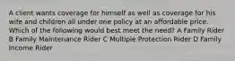 A client wants coverage for himself as well as coverage for his wife and children all under one policy at an affordable price. Which of the following would best meet the need? A Family Rider B Family Maintenance Rider C Multiple Protection Rider D Family Income Rider