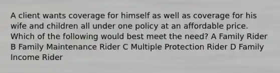 A client wants coverage for himself as well as coverage for his wife and children all under one policy at an affordable price. Which of the following would best meet the need? A Family Rider B Family Maintenance Rider C Multiple Protection Rider D Family Income Rider