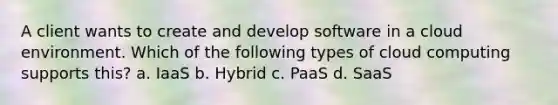 A client wants to create and develop software in a cloud environment. Which of the following types of cloud computing supports this? a. IaaS b. Hybrid c. PaaS d. SaaS