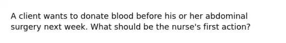 A client wants to donate blood before his or her abdominal surgery next week. What should be the nurse's first action?