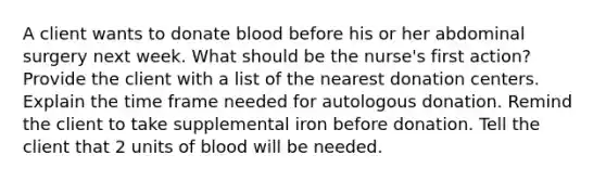 A client wants to donate blood before his or her abdominal surgery next week. What should be the nurse's first action? Provide the client with a list of the nearest donation centers. Explain the time frame needed for autologous donation. Remind the client to take supplemental iron before donation. Tell the client that 2 units of blood will be needed.