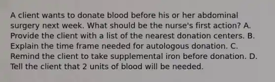 A client wants to donate blood before his or her abdominal surgery next week. What should be the nurse's first action? A. Provide the client with a list of the nearest donation centers. B. Explain the time frame needed for autologous donation. C. Remind the client to take supplemental iron before donation. D. Tell the client that 2 units of blood will be needed.