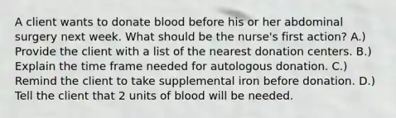 A client wants to donate blood before his or her abdominal surgery next week. What should be the nurse's first action? A.) Provide the client with a list of the nearest donation centers. B.) Explain the time frame needed for autologous donation. C.) Remind the client to take supplemental iron before donation. D.) Tell the client that 2 units of blood will be needed.