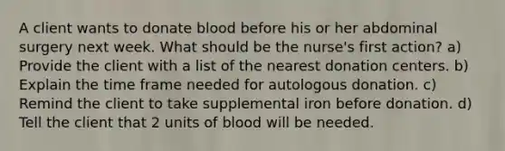 A client wants to donate blood before his or her abdominal surgery next week. What should be the nurse's first action? a) Provide the client with a list of the nearest donation centers. b) Explain the time frame needed for autologous donation. c) Remind the client to take supplemental iron before donation. d) Tell the client that 2 units of blood will be needed.