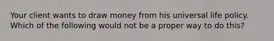 Your client wants to draw money from his universal life policy. Which of the following would not be a proper way to do this?