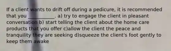 If a client wants to drift off during a pedicure, it is recommended that you ___________. a) try to engage the client in pleasant conversation b) start telling the client about the home care products that you offer c)allow the client the peace and tranquility they are seeking d)squeeze the client's foot gently to keep them awake