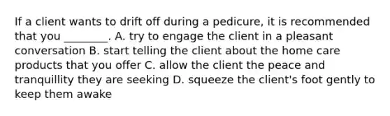 If a client wants to drift off during a pedicure, it is recommended that you ________. A. try to engage the client in a pleasant conversation B. start telling the client about the home care products that you offer C. allow the client the peace and tranquillity they are seeking D. squeeze the client's foot gently to keep them awake