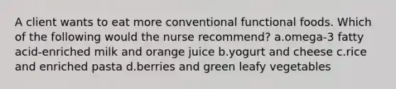 A client wants to eat more conventional functional foods. Which of the following would the nurse recommend? a.omega-3 fatty acid-enriched milk and orange juice b.yogurt and cheese c.rice and enriched pasta d.berries and green leafy vegetables