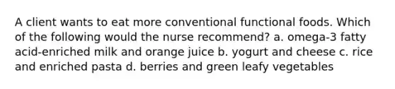 A client wants to eat more conventional functional foods. Which of the following would the nurse recommend? a. omega-3 fatty acid-enriched milk and orange juice b. yogurt and cheese c. rice and enriched pasta d. berries and green leafy vegetables