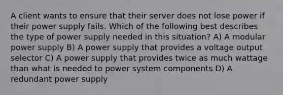 A client wants to ensure that their server does not lose power if their power supply fails. Which of the following best describes the type of power supply needed in this situation? A) A modular power supply B) A power supply that provides a voltage output selector C) A power supply that provides twice as much wattage than what is needed to power system components D) A redundant power supply