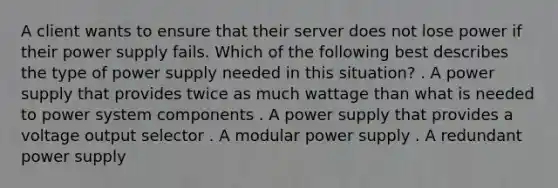 A client wants to ensure that their server does not lose power if their power supply fails. Which of the following best describes the type of power supply needed in this situation? . A power supply that provides twice as much wattage than what is needed to power system components . A power supply that provides a voltage output selector . A modular power supply . A redundant power supply