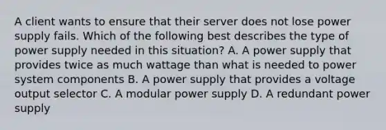 A client wants to ensure that their server does not lose power supply fails. Which of the following best describes the type of power supply needed in this situation? A. A power supply that provides twice as much wattage than what is needed to power system components B. A power supply that provides a voltage output selector C. A modular power supply D. A redundant power supply