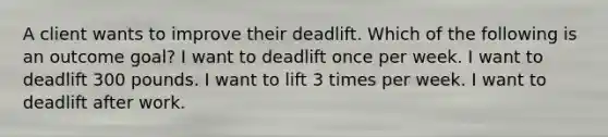 A client wants to improve their deadlift. Which of the following is an outcome goal? I want to deadlift once per week. I want to deadlift 300 pounds. I want to lift 3 times per week. I want to deadlift after work.