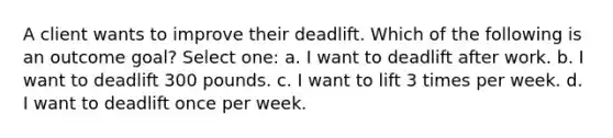 A client wants to improve their deadlift. Which of the following is an outcome goal? Select one: a. I want to deadlift after work. b. I want to deadlift 300 pounds. c. I want to lift 3 times per week. d. I want to deadlift once per week.