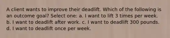 A client wants to improve their deadlift. Which of the following is an outcome goal? Select one: a. I want to lift 3 times per week. b. I want to deadlift after work. c. I want to deadlift 300 pounds. d. I want to deadlift once per week.