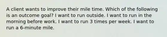 A client wants to improve their mile time. Which of the following is an outcome goal? I want to run outside. I want to run in the morning before work. I want to run 3 times per week. I want to run a 6-minute mile.