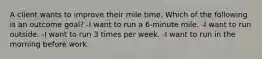 A client wants to improve their mile time. Which of the following is an outcome goal? -I want to run a 6-minute mile. -I want to run outside. -I want to run 3 times per week. -I want to run in the morning before work.