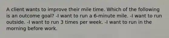 A client wants to improve their mile time. Which of the following is an outcome goal? -I want to run a 6-minute mile. -I want to run outside. -I want to run 3 times per week. -I want to run in the morning before work.