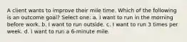 A client wants to improve their mile time. Which of the following is an outcome goal? Select one: a. I want to run in the morning before work. b. I want to run outside. c. I want to run 3 times per week. d. I want to run a 6-minute mile.