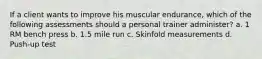 If a client wants to improve his muscular endurance, which of the following assessments should a personal trainer administer? a. 1 RM bench press b. 1.5 mile run c. Skinfold measurements d. Push-up test