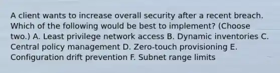 A client wants to increase overall security after a recent breach. Which of the following would be best to implement? (Choose two.) A. Least privilege network access B. Dynamic inventories C. Central policy management D. Zero-touch provisioning E. Configuration drift prevention F. Subnet range limits