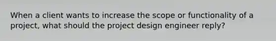 When a client wants to increase the scope or functionality of a project, what should the project design engineer reply?