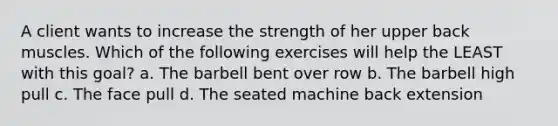 A client wants to increase the strength of her upper back muscles. Which of the following exercises will help the LEAST with this goal? a. The barbell bent over row b. The barbell high pull c. The face pull d. The seated machine back extension