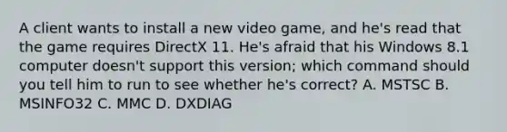 A client wants to install a new video game, and he's read that the game requires DirectX 11. He's afraid that his Windows 8.1 computer doesn't support this version; which command should you tell him to run to see whether he's correct? A. MSTSC B. MSINFO32 C. MMC D. DXDIAG