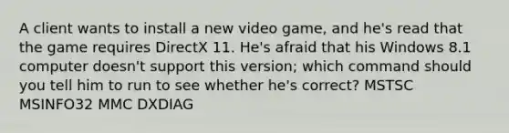 A client wants to install a new video game, and he's read that the game requires DirectX 11. He's afraid that his Windows 8.1 computer doesn't support this version; which command should you tell him to run to see whether he's correct? MSTSC MSINFO32 MMC DXDIAG