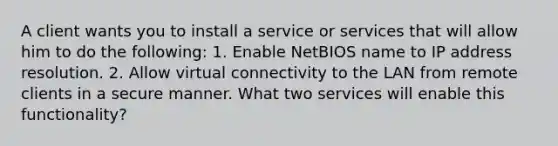 A client wants you to install a service or services that will allow him to do the following: 1. Enable NetBIOS name to IP address resolution. 2. Allow virtual connectivity to the LAN from remote clients in a secure manner. What two services will enable this functionality?