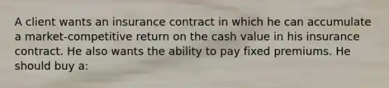 A client wants an insurance contract in which he can accumulate a market-competitive return on the cash value in his insurance contract. He also wants the ability to pay fixed premiums. He should buy a: