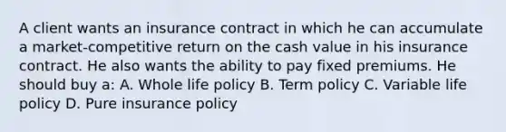 A client wants an insurance contract in which he can accumulate a market-competitive return on the cash value in his insurance contract. He also wants the ability to pay fixed premiums. He should buy a: A. Whole life policy B. Term policy C. Variable life policy D. Pure insurance policy