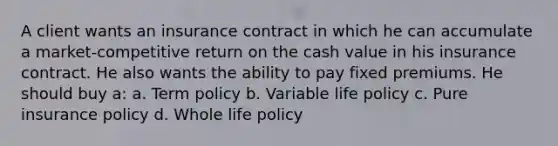 A client wants an insurance contract in which he can accumulate a market-competitive return on the cash value in his insurance contract. He also wants the ability to pay fixed premiums. He should buy a: a. Term policy b. Variable life policy c. Pure insurance policy d. Whole life policy