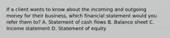 If a client wants to know about the incoming and outgoing money for their business, which financial statement would you refer them to? A. Statement of cash flows B. Balance sheet C. Income statement D. Statement of equity