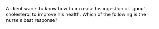 A client wants to know how to increase his ingestion of "good" cholesterol to improve his health. Which of the following is the nurse's best response?