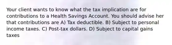 Your client wants to know what the tax implication are for contributions to a Health Savings Account. You should advise her that contributions are A) Tax deductible. B) Subject to personal income taxes. C) Post-tax dollars. D) Subject to capital gains taxes