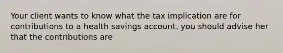 Your client wants to know what the tax implication are for contributions to a health savings account. you should advise her that the contributions are