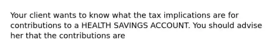 Your client wants to know what the tax implications are for contributions to a HEALTH SAVINGS ACCOUNT. You should advise her that the contributions are