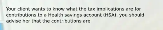 Your client wants to know what the tax implications are for contributions to a Health savings account (HSA). you should advise her that the contributions are