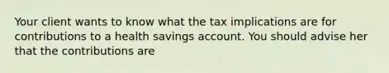 Your client wants to know what the tax implications are for contributions to a health savings account. You should advise her that the contributions are