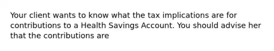 Your client wants to know what the tax implications are for contributions to a Health Savings Account. You should advise her that the contributions are