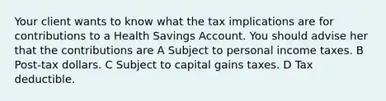 Your client wants to know what the tax implications are for contributions to a Health Savings Account. You should advise her that the contributions are A Subject to personal income taxes. B Post-tax dollars. C Subject to capital gains taxes. D Tax deductible.