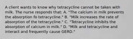 A client wants to know why tetracycline cannot be taken with milk. The nurse responds that: A. "The calcium in milk prevents the absorption fo tetracycline." B. "Milk increases the rate of absorption of the tetracycline." C. "Tetracycline inhibits the absorption of calcium in milk." D. "Milk and tetracycline and interact and frequently cause GERD."