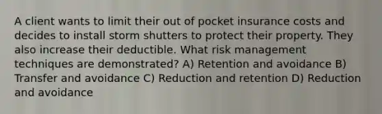 A client wants to limit their out of pocket insurance costs and decides to install storm shutters to protect their property. They also increase their deductible. What risk management techniques are demonstrated? A) Retention and avoidance B) Transfer and avoidance C) Reduction and retention D) Reduction and avoidance