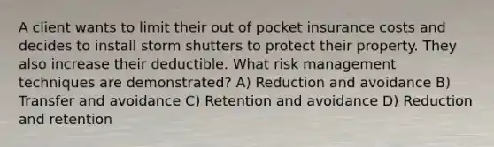 A client wants to limit their out of pocket insurance costs and decides to install storm shutters to protect their property. They also increase their deductible. What risk management techniques are demonstrated? A) Reduction and avoidance B) Transfer and avoidance C) Retention and avoidance D) Reduction and retention