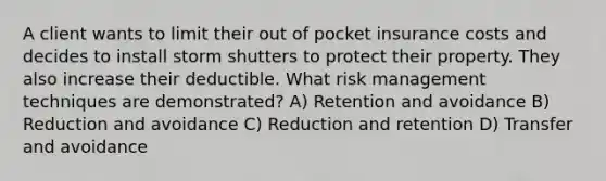 A client wants to limit their out of pocket insurance costs and decides to install storm shutters to protect their property. They also increase their deductible. What risk management techniques are demonstrated? A) Retention and avoidance B) Reduction and avoidance C) Reduction and retention D) Transfer and avoidance