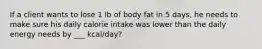 If a client wants to lose 1 lb of body fat in 5 days, he needs to make sure his daily calorie intake was lower than the daily energy needs by ___ kcal/day?