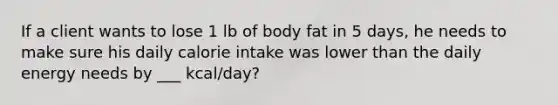 If a client wants to lose 1 lb of body fat in 5 days, he needs to make sure his daily calorie intake was lower than the daily energy needs by ___ kcal/day?