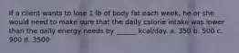 If a client wants to lose 1 lb of body fat each week, he or she would need to make sure that the daily calorie intake was lower than the daily energy needs by ______ kcal/day. a. 350 b. 500 c. 900 d. 3500