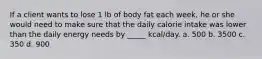 If a client wants to lose 1 lb of body fat each week, he or she would need to make sure that the daily calorie intake was lower than the daily energy needs by _____ kcal/day. a. 500 b. 3500 c. 350 d. 900